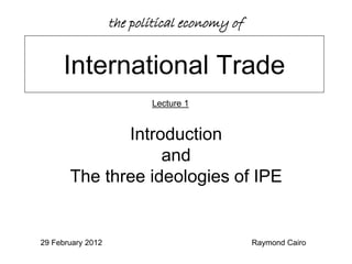 the political economy of


     International Trade
                          Lecture 1


              Introduction
                   and
       The three ideologies of IPE


29 February 2012                              Raymond Cairo
 