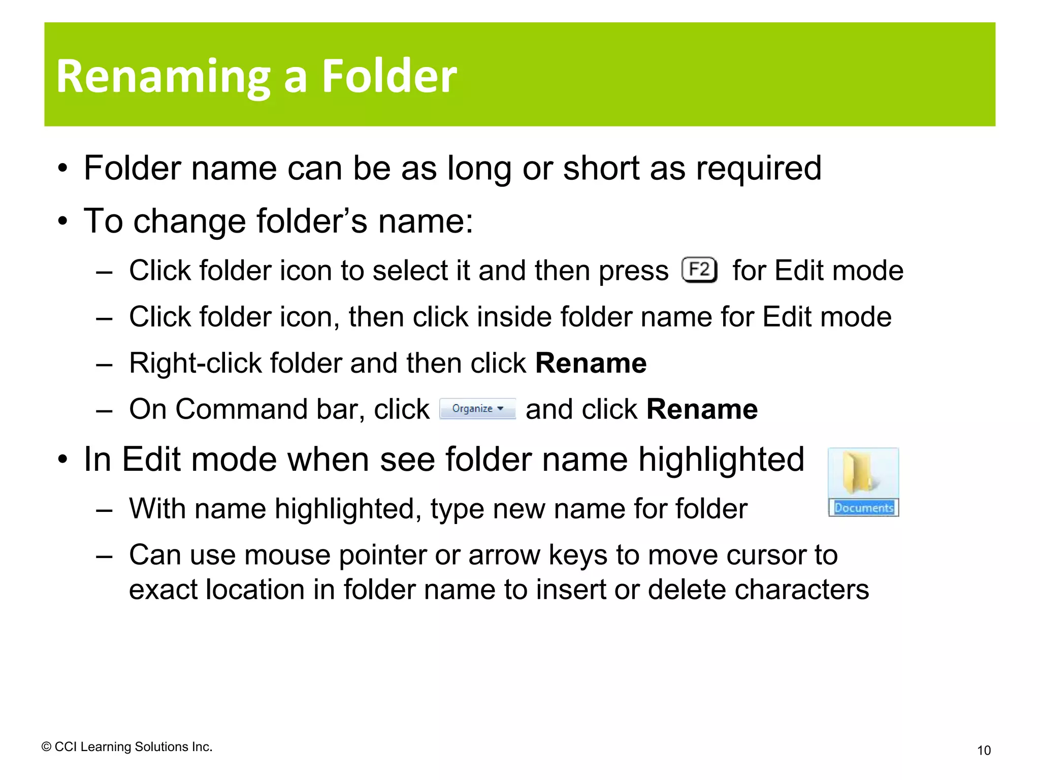Renaming a Folder
  • Folder name can be as long or short as required
  • To change folder’s name:
         – Click folder icon to select it and then press    for Edit mode
         – Click folder icon, then click inside folder name for Edit mode
         – Right-click folder and then click Rename
         – On Command bar, click            and click Rename
  • In Edit mode when see folder name highlighted
         – With name highlighted, type new name for folder
         – Can use mouse pointer or arrow keys to move cursor to
           exact location in folder name to insert or delete characters




© CCI Learning Solutions Inc.                                               10
 