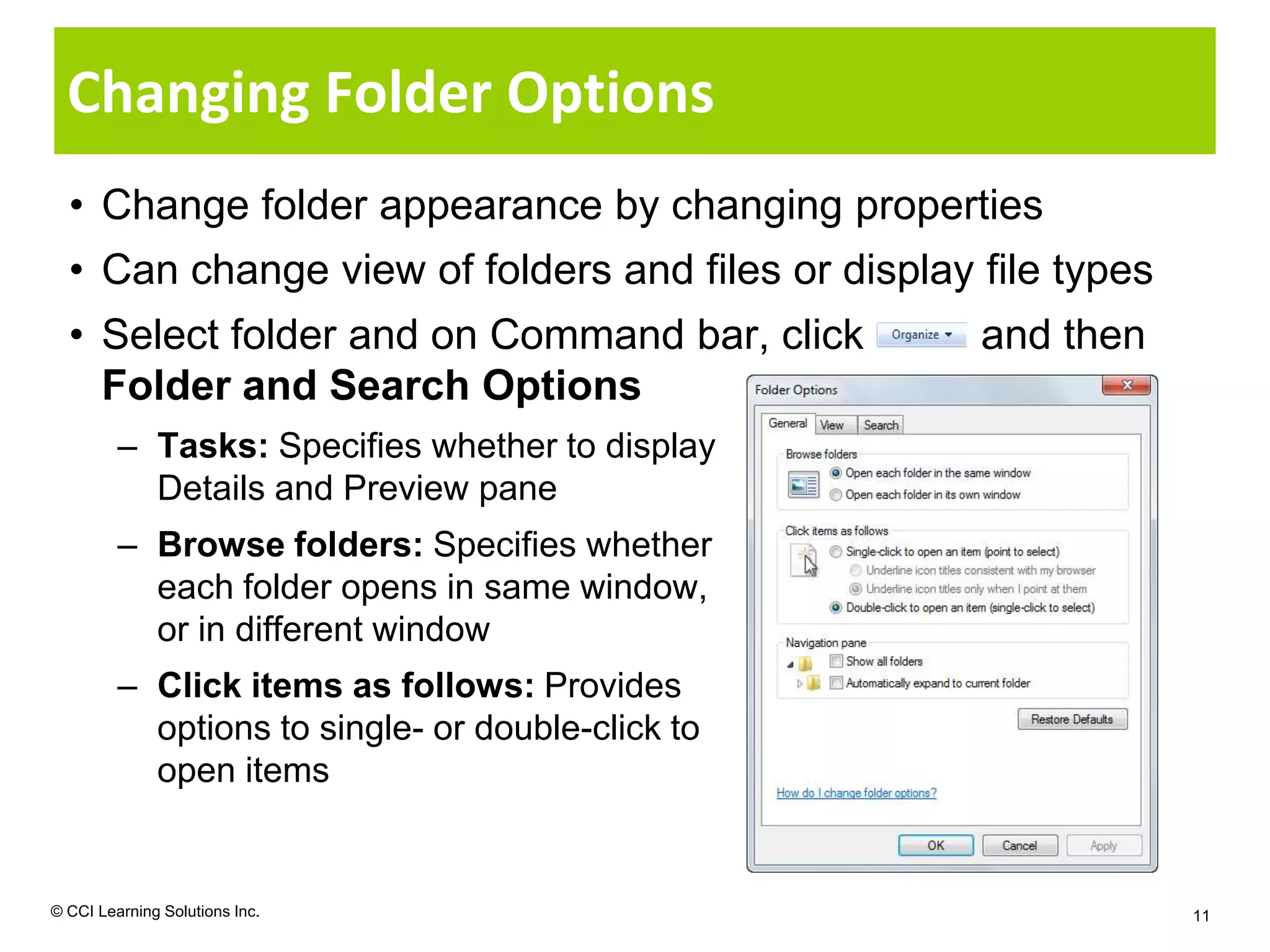 Changing Folder Options
  • Change folder appearance by changing properties
  • Can change view of folders and files or display file types
  • Select folder and on Command bar, click         and then
    Folder and Search Options
         – Tasks: Specifies whether to display
           Details and Preview pane
         – Browse folders: Specifies whether
           each folder opens in same window,
           or in different window
         – Click items as follows: Provides
           options to single- or double-click to
           open items


© CCI Learning Solutions Inc.                                    11
 