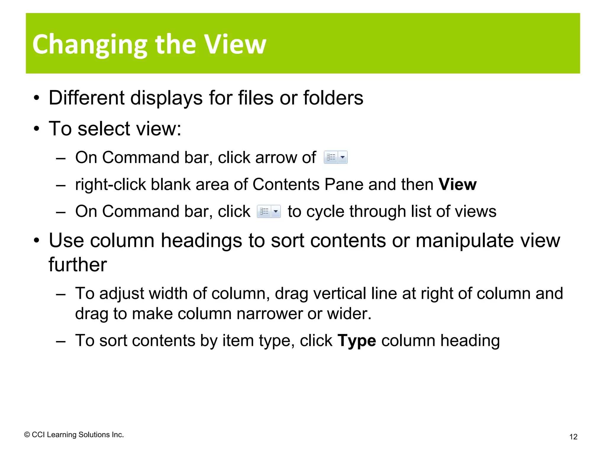 Changing the View
  • Different displays for files or folders
  • To select view:
         – On Command bar, click arrow of
         – right-click blank area of Contents Pane and then View
         – On Command bar, click        to cycle through list of views
  • Use column headings to sort contents or manipulate view
    further
         – To adjust width of column, drag vertical line at right of column and
           drag to make column narrower or wider.
         – To sort contents by item type, click Type column heading




© CCI Learning Solutions Inc.                                                     12
 