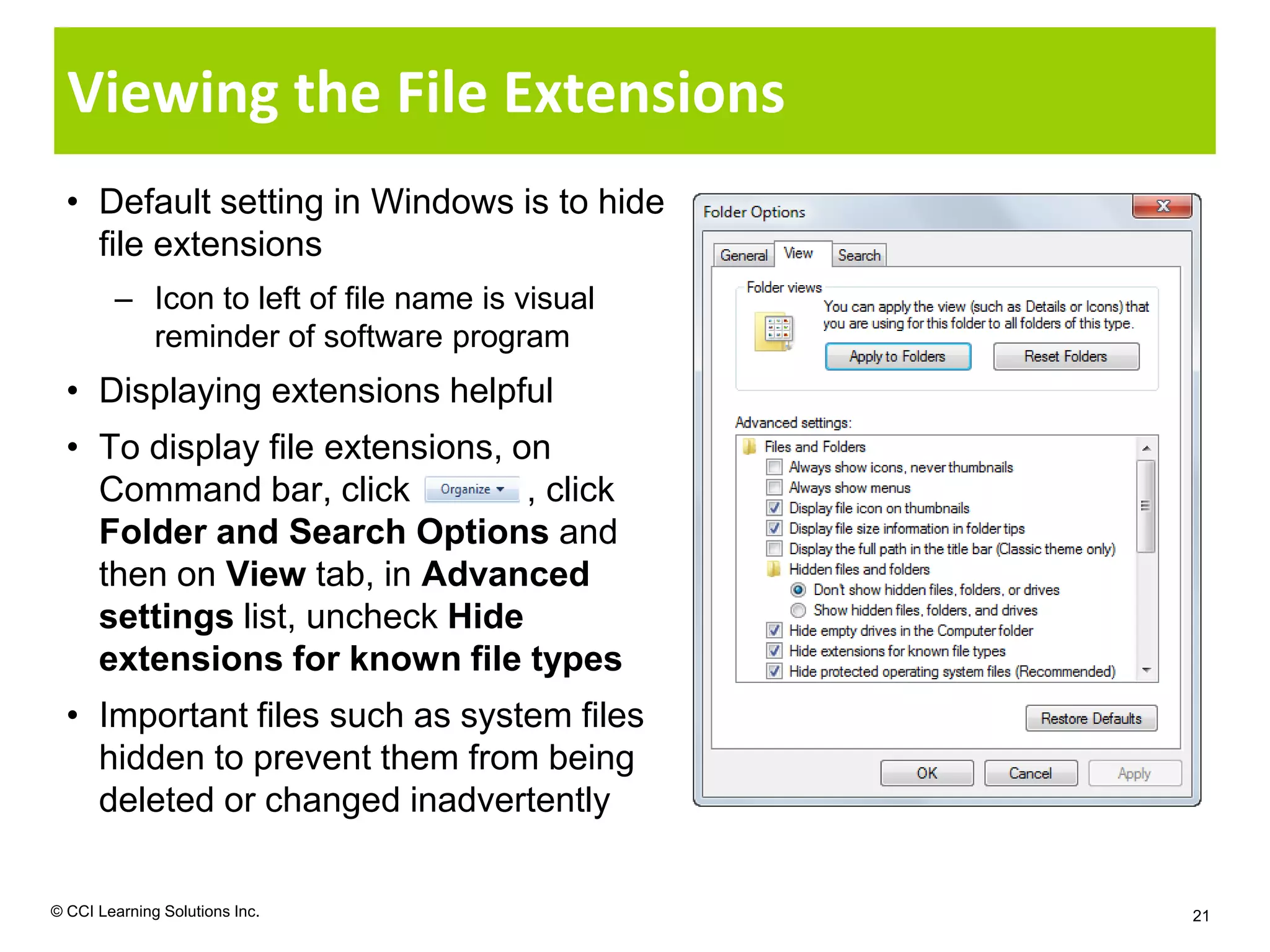 Viewing the File Extensions
  • Default setting in Windows is to hide
    file extensions
        – Icon to left of file name is visual
          reminder of software program
  • Displaying extensions helpful
  • To display file extensions, on
    Command bar, click           , click
    Folder and Search Options and
    then on View tab, in Advanced
    settings list, uncheck Hide
    extensions for known file types
  • Important files such as system files
    hidden to prevent them from being
    deleted or changed inadvertently

© CCI Learning Solutions Inc.                   21
 