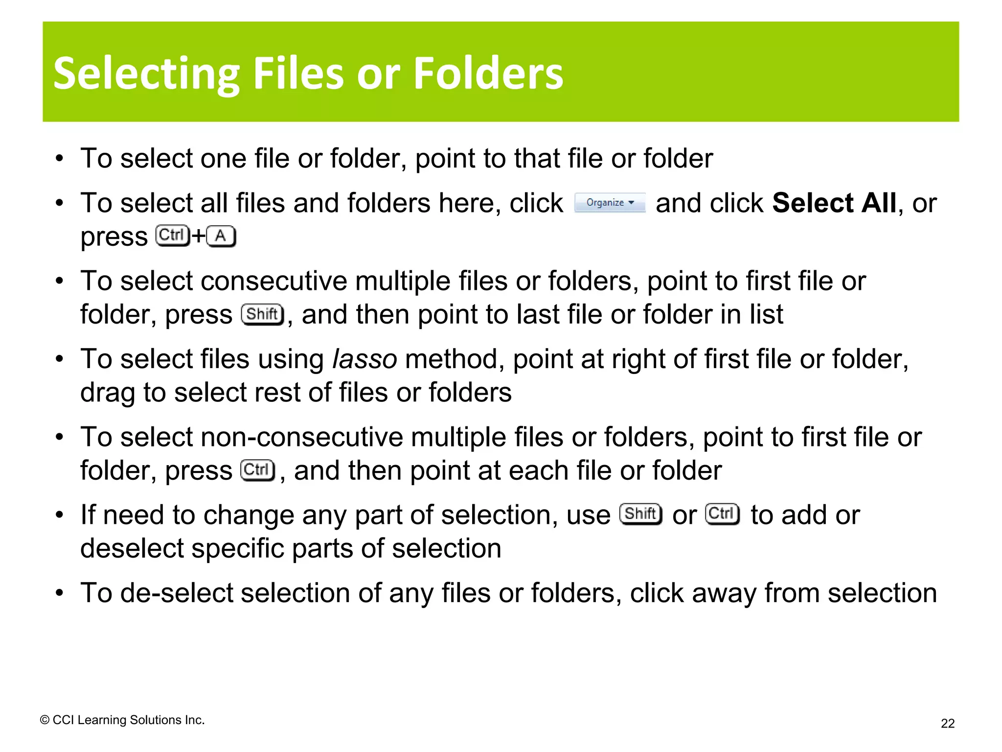 Selecting Files or Folders
  • To select one file or folder, point to that file or folder
  • To select all files and folders here, click         and click Select All, or
    press    +
  • To select consecutive multiple files or folders, point to first file or
    folder, press   , and then point to last file or folder in list
  • To select files using lasso method, point at right of first file or folder,
    drag to select rest of files or folders
  • To select non-consecutive multiple files or folders, point to first file or
    folder, press   , and then point at each file or folder
  • If need to change any part of selection, use          or     to add or
    deselect specific parts of selection
  • To de-select selection of any files or folders, click away from selection



© CCI Learning Solutions Inc.                                                      22
 