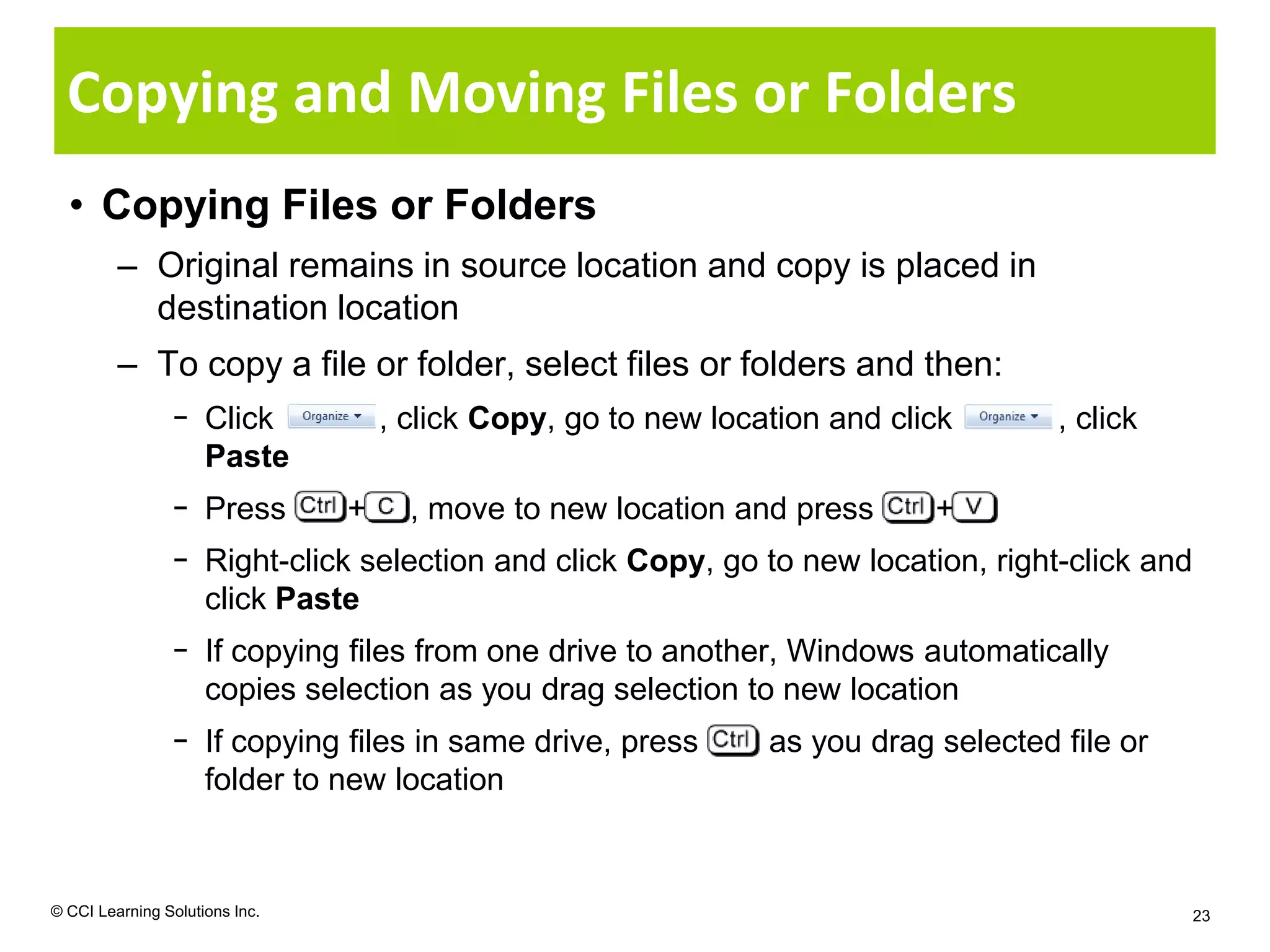 Copying and Moving Files or Folders
  • Copying Files or Folders
         – Original remains in source location and copy is placed in
           destination location
         – To copy a file or folder, select files or folders and then:
                − Click             , click Copy, go to new location and click       , click
                  Paste
                − Press         +     , move to new location and press      +
                − Right-click selection and click Copy, go to new location, right-click and
                  click Paste
                − If copying files from one drive to another, Windows automatically
                  copies selection as you drag selection to new location
                − If copying files in same drive, press         as you drag selected file or
                  folder to new location


© CCI Learning Solutions Inc.                                                                  23
 