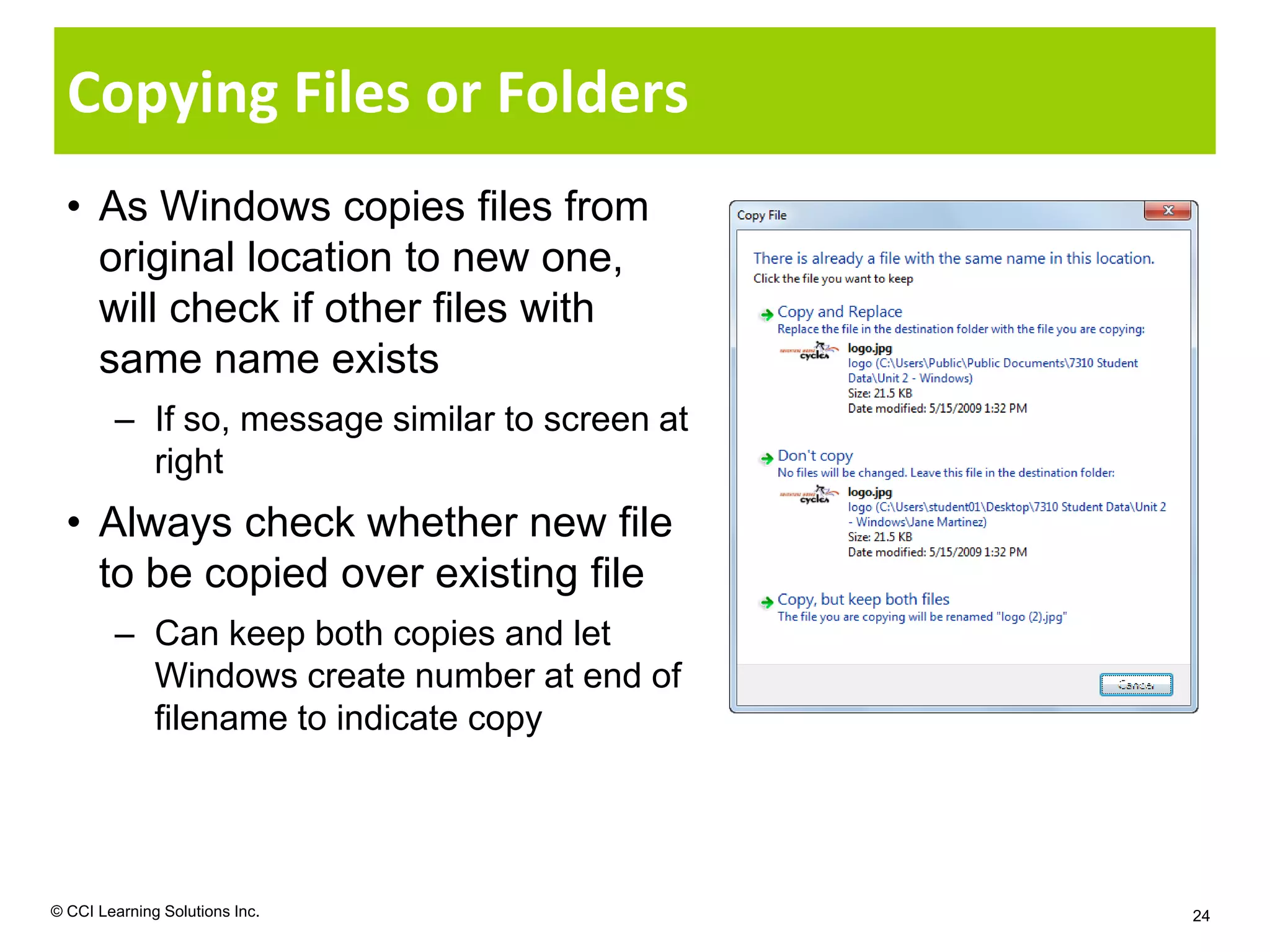 Copying Files or Folders
  • As Windows copies files from
    original location to new one,
    will check if other files with
    same name exists
        – If so, message similar to screen at
          right
  • Always check whether new file
    to be copied over existing file
        – Can keep both copies and let
          Windows create number at end of
          filename to indicate copy




© CCI Learning Solutions Inc.                   24
 