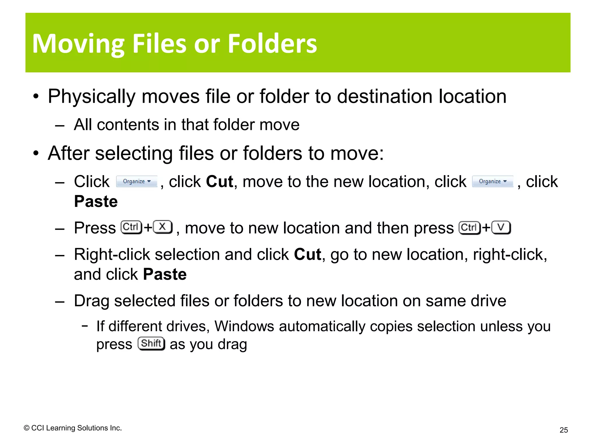 Moving Files or Folders
  • Physically moves file or folder to destination location
         – All contents in that folder move
  • After selecting files or folders to move:
         – Click                    , click Cut, move to the new location, click       , click
           Paste
         – Press                +     , move to new location and then press        +
         – Right-click selection and click Cut, go to new location, right-click,
           and click Paste
         – Drag selected files or folders to new location on same drive
                − If different drives, Windows automatically copies selection unless you
                  press        as you drag




© CCI Learning Solutions Inc.                                                                    25
 
