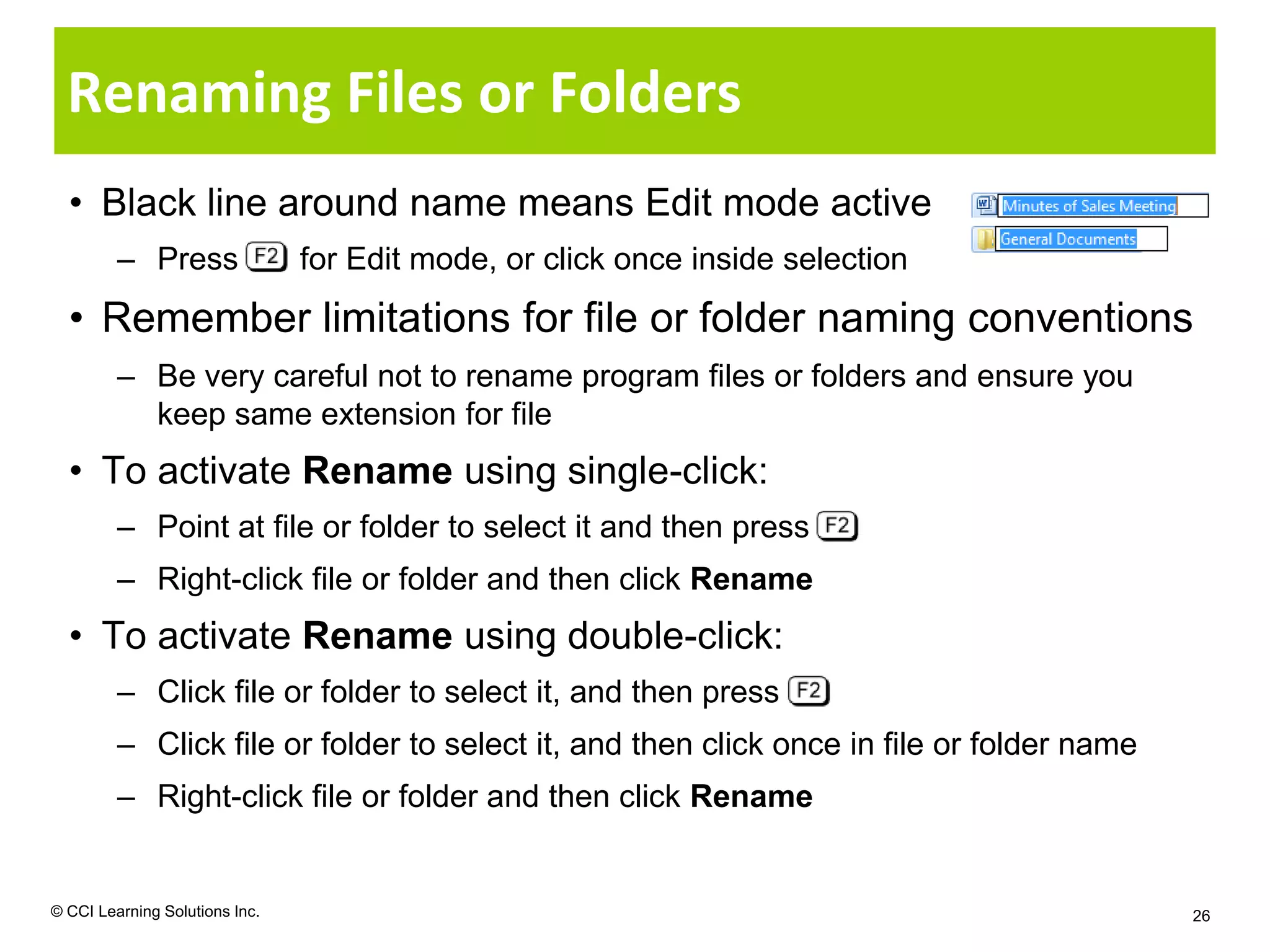 Renaming Files or Folders
  • Black line around name means Edit mode active
         – Press                for Edit mode, or click once inside selection
  • Remember limitations for file or folder naming conventions
         – Be very careful not to rename program files or folders and ensure you
           keep same extension for file
  • To activate Rename using single-click:
         – Point at file or folder to select it and then press
         – Right-click file or folder and then click Rename
  • To activate Rename using double-click:
         – Click file or folder to select it, and then press
         – Click file or folder to select it, and then click once in file or folder name
         – Right-click file or folder and then click Rename


© CCI Learning Solutions Inc.                                                              26
 