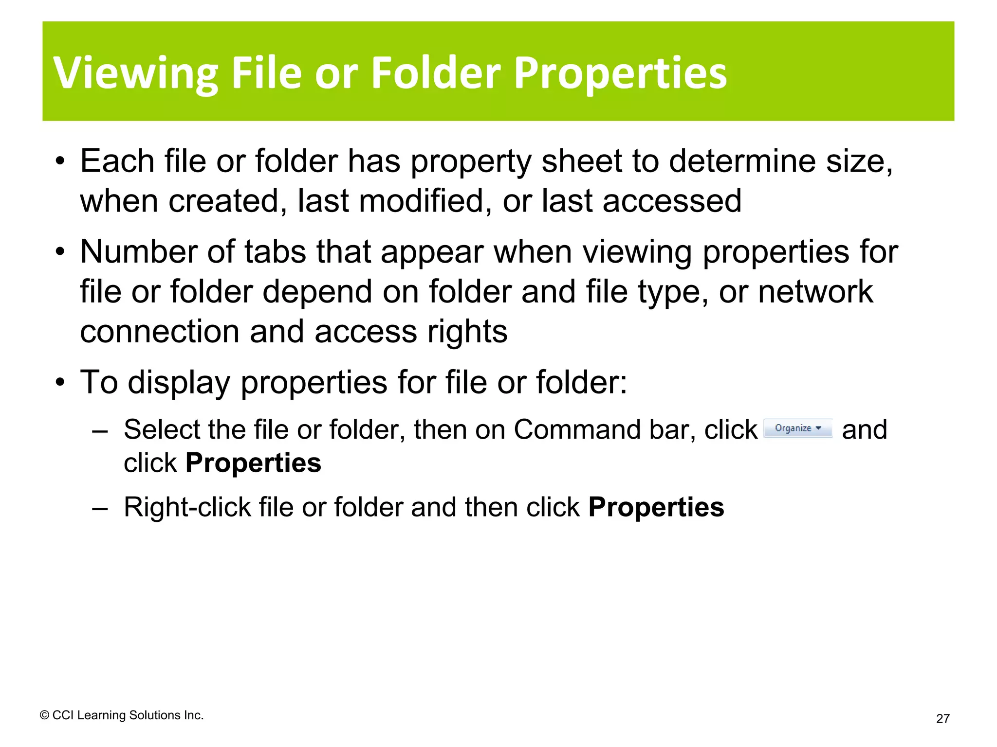 Viewing File or Folder Properties
  • Each file or folder has property sheet to determine size,
    when created, last modified, or last accessed
  • Number of tabs that appear when viewing properties for
    file or folder depend on folder and file type, or network
    connection and access rights
  • To display properties for file or folder:
         – Select the file or folder, then on Command bar, click   and
           click Properties
         – Right-click file or folder and then click Properties




© CCI Learning Solutions Inc.                                            27
 