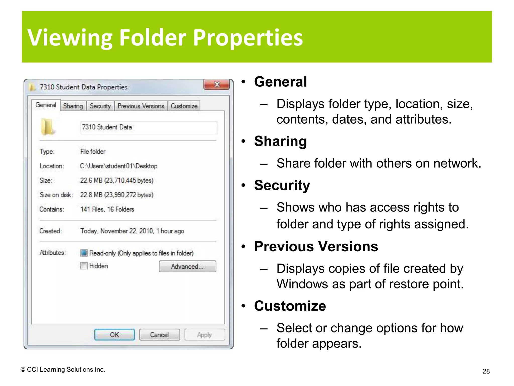 Viewing Folder Properties
                                • General
                                  – Displays folder type, location, size,
                                    contents, dates, and attributes.
                                • Sharing
                                  – Share folder with others on network.
                                • Security
                                  – Shows who has access rights to
                                    folder and type of rights assigned.
                                • Previous Versions
                                  – Displays copies of file created by
                                    Windows as part of restore point.
                                • Customize
                                  – Select or change options for how
                                    folder appears.
© CCI Learning Solutions Inc.                                               28
 