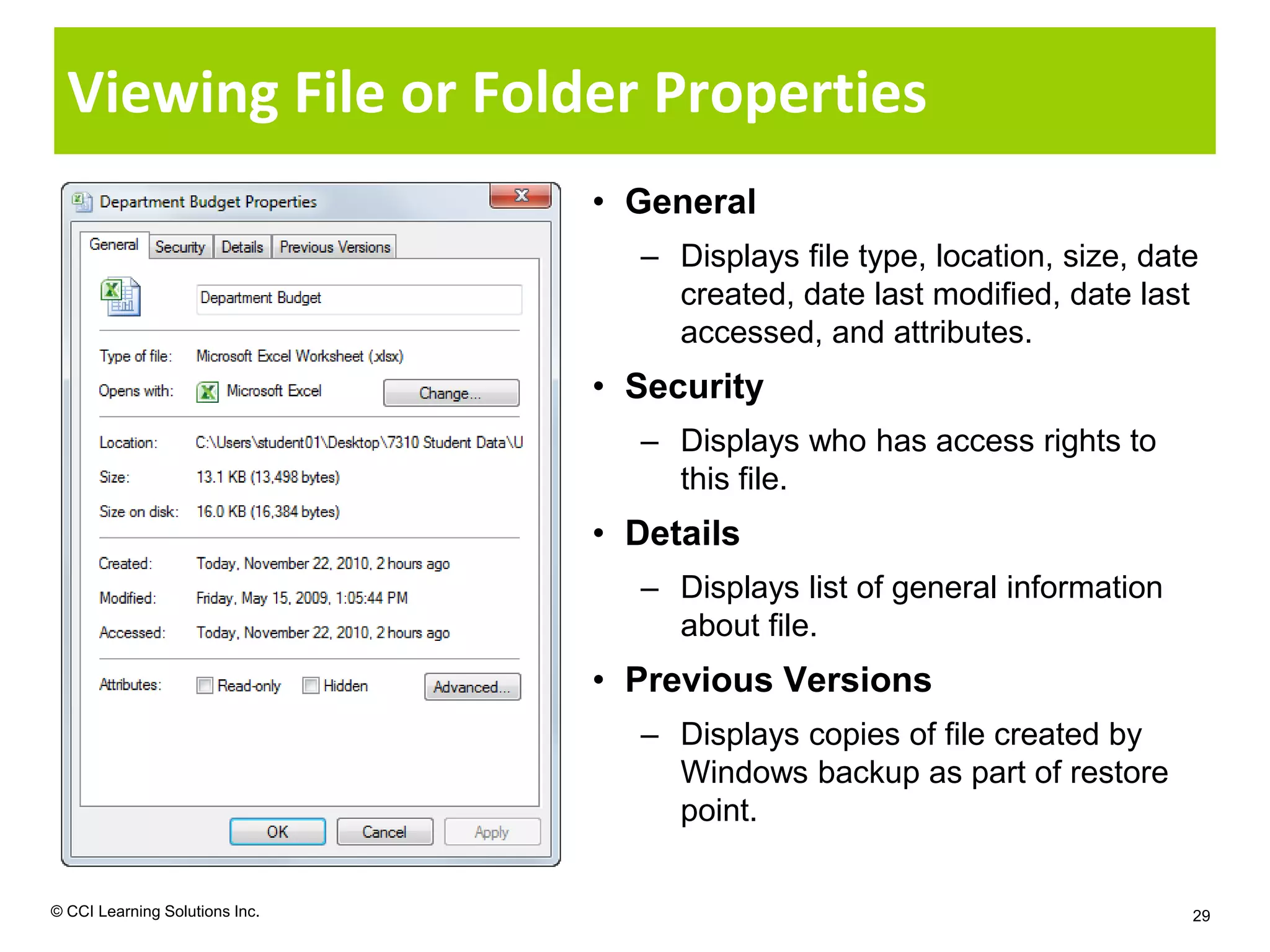 Viewing File or Folder Properties
                                • General
                                  – Displays file type, location, size, date
                                    created, date last modified, date last
                                    accessed, and attributes.
                                • Security
                                  – Displays who has access rights to
                                    this file.
                                • Details
                                  – Displays list of general information
                                    about file.
                                • Previous Versions
                                  – Displays copies of file created by
                                    Windows backup as part of restore
                                    point.


© CCI Learning Solutions Inc.                                              29
 