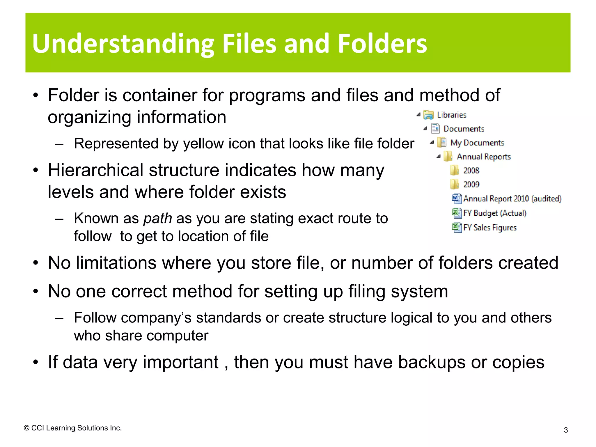 Understanding Files and Folders
  • Folder is container for programs and files and method of
    organizing information
         – Represented by yellow icon that looks like file folder
  • Hierarchical structure indicates how many
    levels and where folder exists
         – Known as path as you are stating exact route to
           follow to get to location of file
  • No limitations where you store file, or number of folders created
  • No one correct method for setting up filing system
         – Follow company’s standards or create structure logical to you and others
           who share computer
  • If data very important , then you must have backups or copies


© CCI Learning Solutions Inc.                                                         3
 