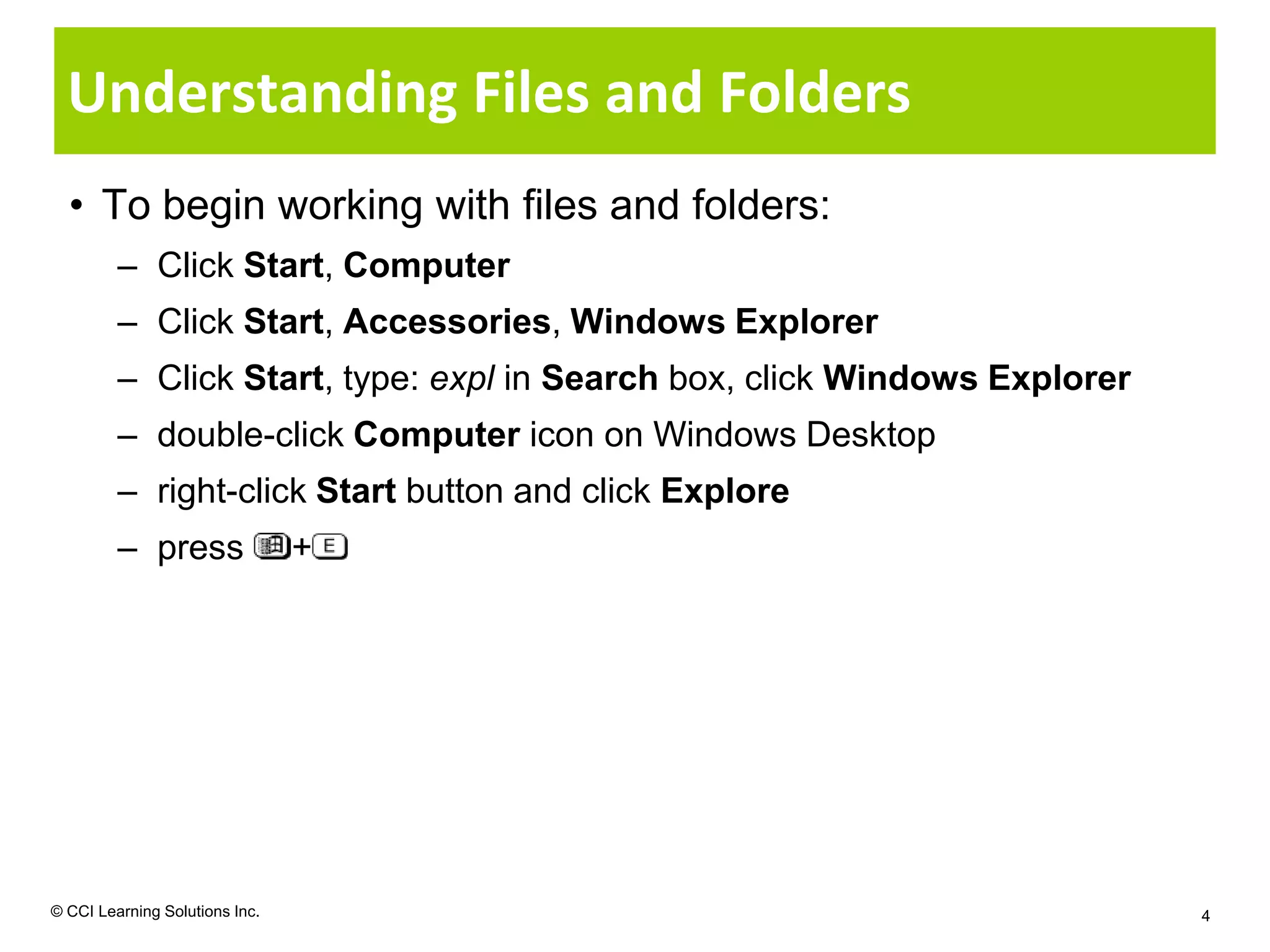 Understanding Files and Folders
  • To begin working with files and folders:
         – Click Start, Computer
         – Click Start, Accessories, Windows Explorer
         – Click Start, type: expl in Search box, click Windows Explorer
         – double-click Computer icon on Windows Desktop
         – right-click Start button and click Explore
         – press                +




© CCI Learning Solutions Inc.                                              4
 