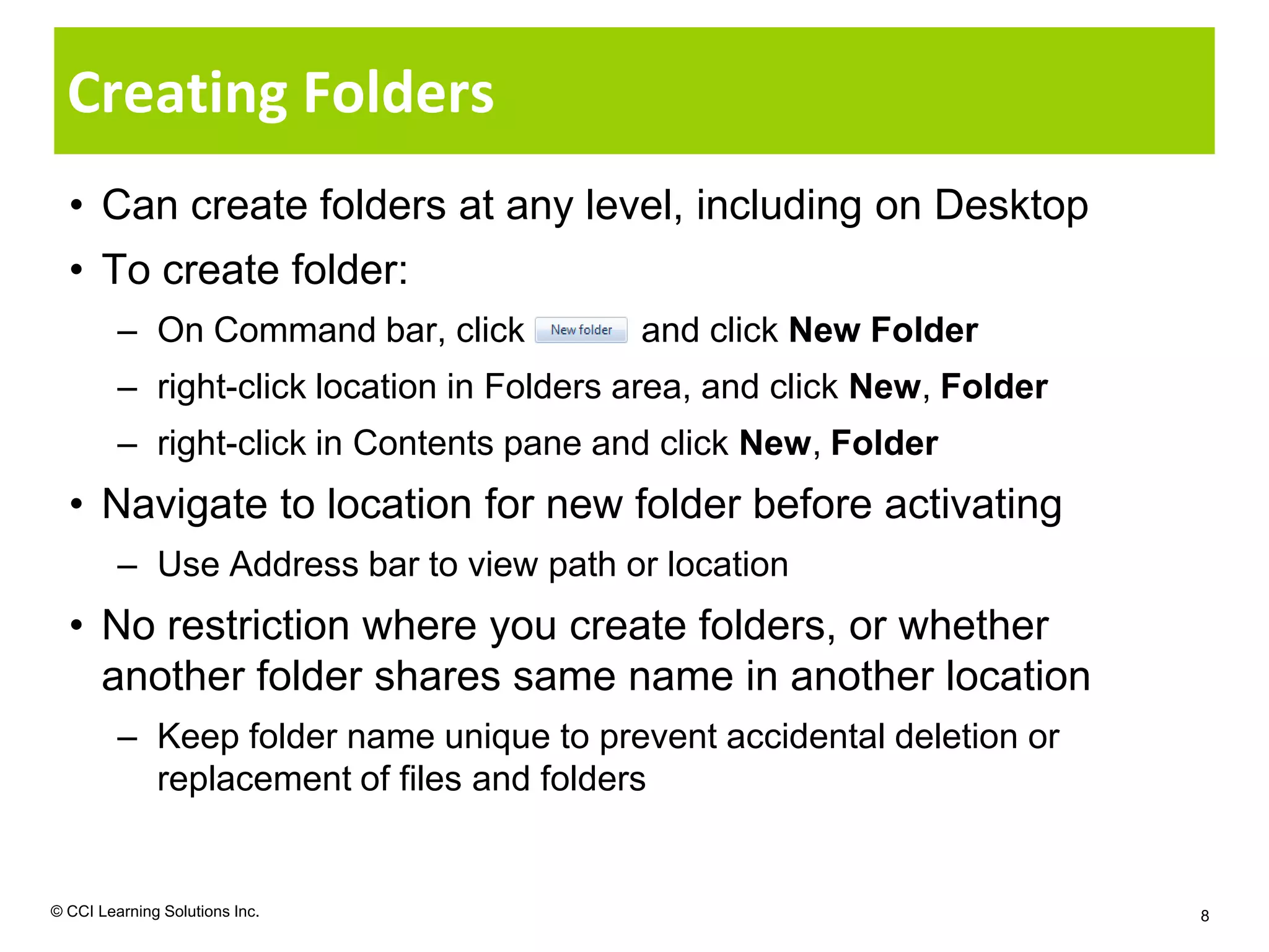 Creating Folders
  • Can create folders at any level, including on Desktop
  • To create folder:
         – On Command bar, click           and click New Folder
         – right-click location in Folders area, and click New, Folder
         – right-click in Contents pane and click New, Folder
  • Navigate to location for new folder before activating
         – Use Address bar to view path or location
  • No restriction where you create folders, or whether
    another folder shares same name in another location
         – Keep folder name unique to prevent accidental deletion or
           replacement of files and folders


© CCI Learning Solutions Inc.                                            8
 