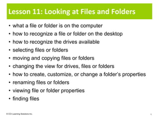Lesson 11: Looking at Files and Folders
  • what a file or folder is on the computer
  • how to recognize a file or folder on the desktop
  • how to recognize the drives available
  • selecting files or folders
  • moving and copying files or folders
  • changing the view for drives, files or folders
  • how to create, customize, or change a folder’s properties
  • renaming files or folders
  • viewing file or folder properties
  • finding files

© CCI Learning Solutions Inc.                                   1
 