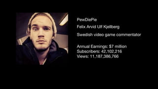 Felix Arvid Ulf Kjellberg
PewDiePie
Swedish video game commentator
Annual Earnings: $7 million

Subscribers: 42,102,216

Views: 11,187,386,766

 