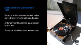 Emile Berliner’s Gramophone 
1889
Famous artists were recorded, to be
played by everyone again and again

Entertainment becomes a profession
or the few

Everyone else becomes a consumer
 