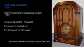 First radio broadcasts
1906
Commercial radio broadcasting starts in
1920s
Public’s need for information
Equipment manufactures
http://www.tuberadioland.com/westinghouseWR-30_main.html
Westinghouse Model WR-30 Gothic Style Tombstone Radio (1933)
Amateur operators - hobbyists
 
