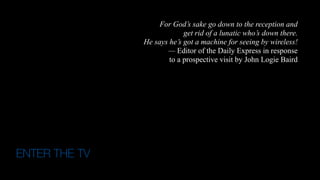 ENTER THE TV
"The wireless music box has no imaginable commercial value.
Who would pay for a message sent to nobody in particular?"
-- David Sarnoff's associates in response to
his urgings for investment in the radio in the 1920s.
For God’s sake go down to the reception and  
get rid of a lunatic who’s down there.  
He says he’s got a machine for seeing by wireless!
— Editor of the Daily Express in response  
to a prospective visit by John Logie Baird
 