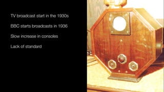 TV broadcast start in the 1930s
BBC starts broadcasts in 1936
Slow increase in consoles
Lack of standard
 