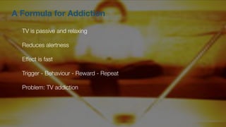 A Formula for Addiction
TV is passive and relaxing
Reduces alertness
Effect is fast
Trigger - Behaviour - Reward - Repeat
Problem: TV addiction
 