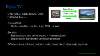 Source:	HowStuffWorks.com
Digital TV
DVB, ATSC, ISDB, DTMB, DBM
H.262/MPEG …
Transmitted
	 Radio, satellites, cables, ﬁber, ADSL or Web
	
Beneﬁts
	 Better picture and better sound – more resolution
	 Better use of bandwidth using compression
TV becomes a software problem - who cares about standards anymore
 