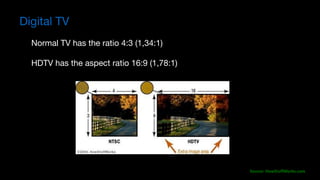 Source:	HowStuffWorks.com
Normal TV has the ratio 4:3 (1,34:1) 

HDTV has the aspect ratio 16:9 (1,78:1)

Digital TV
 
