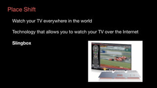 Place Shift
Watch your TV everywhere in the world

Technology that allows you to watch your TV over the Internet

Slingbox
 