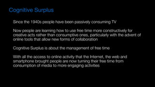 Since the 1940s people have been passively consuming TV
Now people are learning how to use free time more constructively for
creative acts rather than consumptive ones, particularly with the advent of
online tools that allow new forms of collaboration
Cognitive Surplus is about the management of free time 
 
With all the access to online activity that the Internet, the web and
smartphone brought people are now turning their free time from
consumption of media to more engaging activities
Cognitive Surplus
 