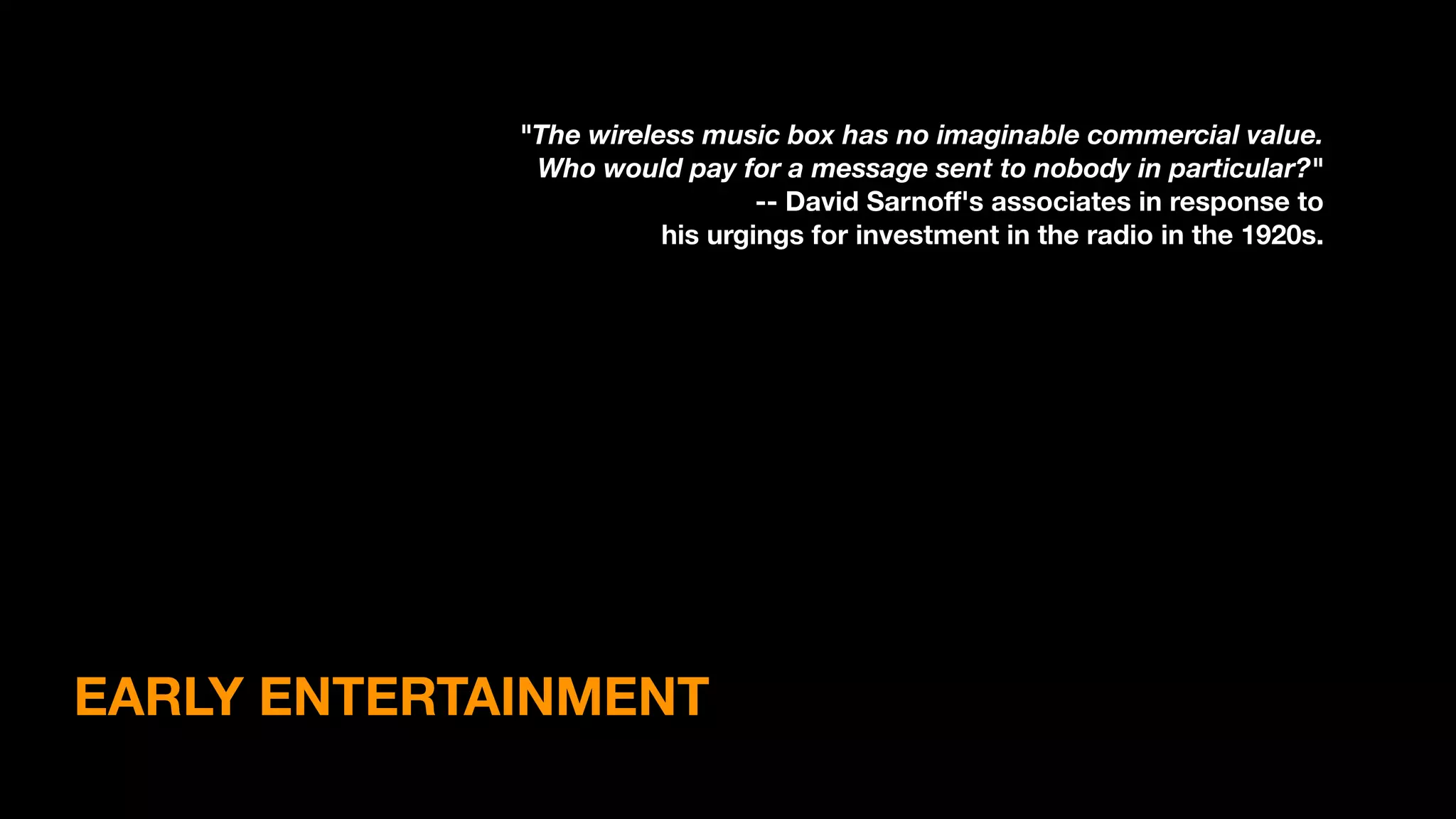 EARLY ENTERTAINMENT
"The wireless music box has no imaginable commercial value.
Who would pay for a message sent to nobody in particular?"
-- David Sarnoﬀ's associates in response to
his urgings for investment in the radio in the 1920s.
 