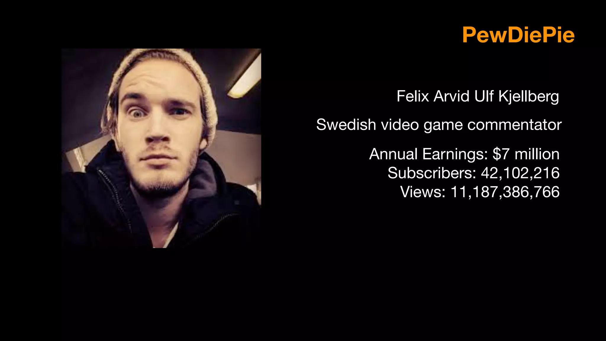 Felix Arvid Ulf Kjellberg
PewDiePie
Swedish video game commentator
Annual Earnings: $7 million

Subscribers: 42,102,216

Views: 11,187,386,766

 