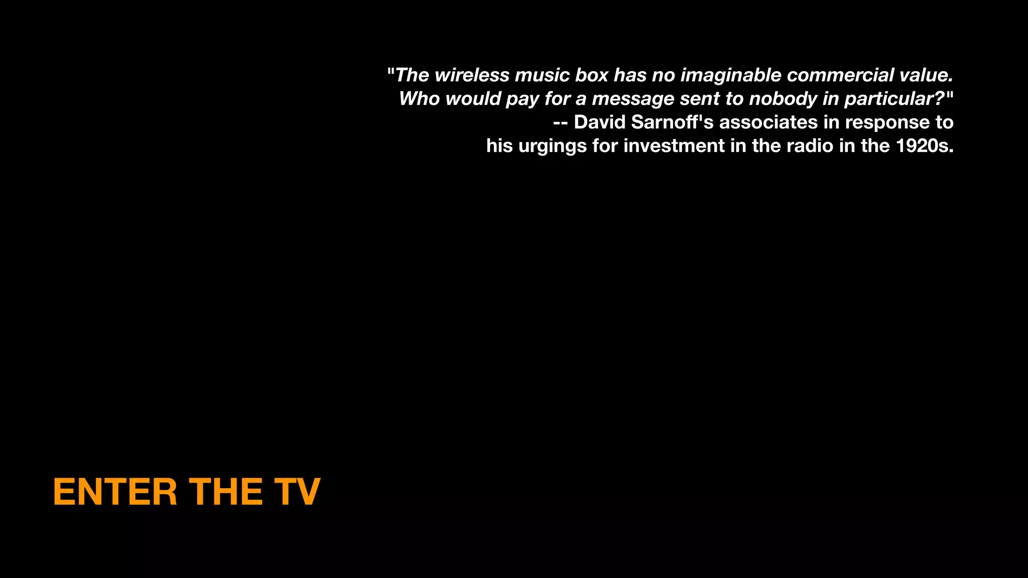 ENTER THE TV
"The wireless music box has no imaginable commercial value.
Who would pay for a message sent to nobody in particular?"
-- David Sarnoﬀ's associates in response to
his urgings for investment in the radio in the 1920s.
 