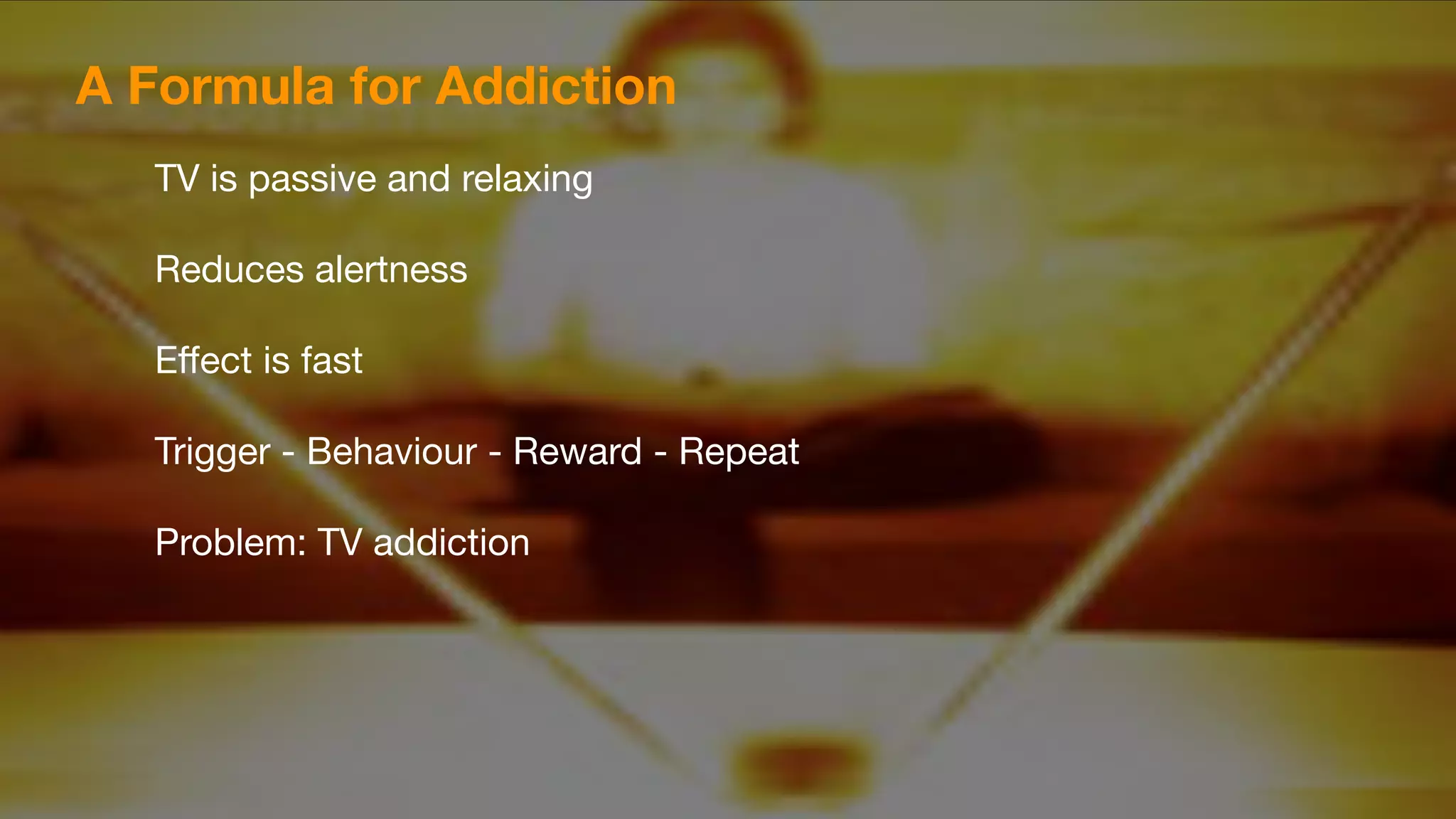A Formula for Addiction
TV is passive and relaxing

Reduces alertness

Eﬀect is fast

Trigger - Behaviour - Reward - Repeat

Problem: TV addiction
 