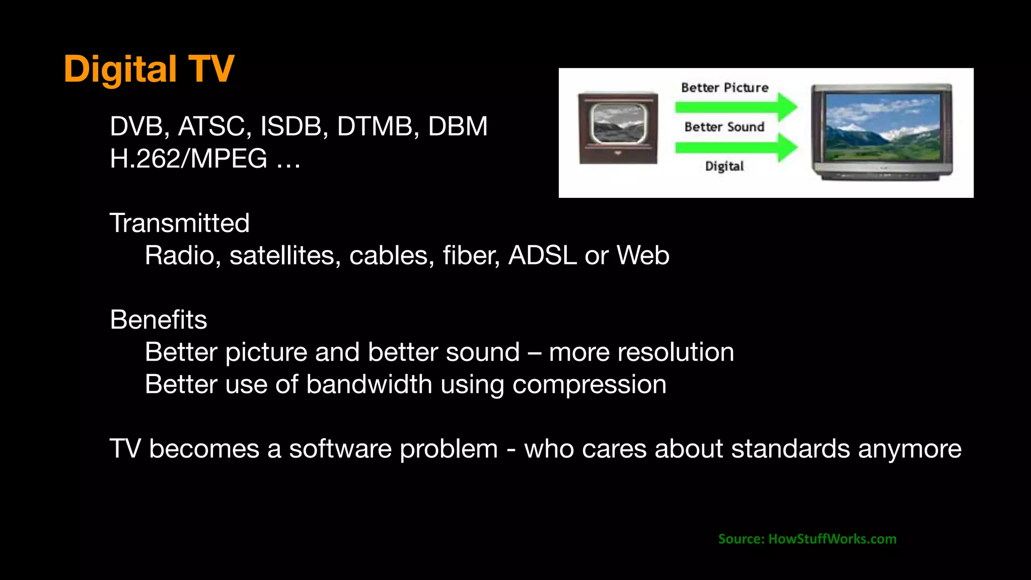 Source:	HowStuffWorks.com
Digital TV
DVB, ATSC, ISDB, DTMB, DBM

H.262/MPEG …

Transmitted 

	 Radio, satellites, cables, ﬁber, ADSL or Web

	 

Beneﬁts

	 Better picture and better sound – more resolution

	 Better use of bandwidth using compression

TV becomes a software problem - who cares about standards anymore
 