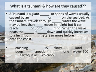 What is a tsunami & how are they caused??
• A Tsunami is a giant _____ or series of waves usually
caused by an _________ or _____on the sea bed. As
the tsunami travels through _____ water the wave
may be less than ____ metre in height but it can
reach ______ of up to _____ mph. When the wave
nears the _____ it _____down and quickly increases
to a height of ____ meters or more before _______
onto the coast.
• crashing 15 slows land
deep speeds one wave 500
earthquake volcano
 