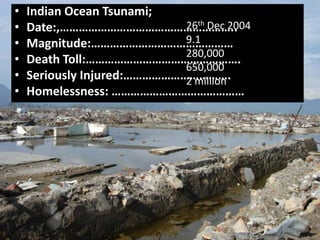 • Indian Ocean Tsunami;
• Date:,………………………………………………..
• Magnitude:………………………………………
• Death Toll:………………………………………….
• Seriously Injured:…………………………….
• Homelessness: ……………………………………
26th Dec 2004
9.1
280,000
650,000
2 million
 