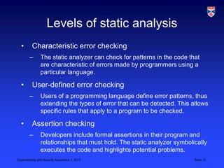 Levels of static analysis
  •       Characteristic error checking
        –       The static analyzer can check for patterns in the code that
                are characteristic of errors made by programmers using a
                particular language.

  •       User-defined error checking
        –       Users of a programming language define error patterns, thus
                extending the types of error that can be detected. This allows
                specific rules that apply to a program to be checked.

  •       Assertion checking
        –       Developers include formal assertions in their program and
                relationships that must hold. The static analyzer symbolically
                executes the code and highlights potential problems.
Dependability and Security Assurance 1, 2013                             Slide 13
 