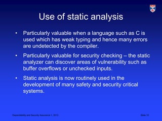 Use of static analysis
  •       Particularly valuable when a language such as C is
          used which has weak typing and hence many errors
          are undetected by the compiler.
  •       Particularly valuable for security checking – the static
          analyzer can discover areas of vulnerability such as
          buffer overflows or unchecked inputs.
  •       Static analysis is now routinely used in the
          development of many safety and security critical
          systems.



Dependability and Security Assurance 1, 2013                 Slide 15
 