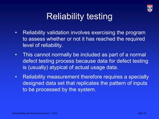 Reliability testing
  •       Reliability validation involves exercising the program
          to assess whether or not it has reached the required
          level of reliability.
  •       This cannot normally be included as part of a normal
          defect testing process because data for defect testing
          is (usually) atypical of actual usage data.
  •       Reliability measurement therefore requires a specially
          designed data set that replicates the pattern of inputs
          to be processed by the system.



Dependability and Security Assurance 1, 2013                Slide 16
 