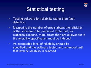 Statistical testing
  •       Testing software for reliability rather than fault
          detection.
  •       Measuring the number of errors allows the reliability
          of the software to be predicted. Note that, for
          statistical reasons, more errors than are allowed for in
          the reliability specification must be induced.
  •       An acceptable level of reliability should be
          specified and the software tested and amended until
          that level of reliability is reached.



Dependability and Security Assurance 1, 2013                   Slide 17
 