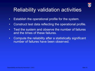 Reliability validation activities
  •       Establish the operational profile for the system.
  •       Construct test data reflecting the operational profile.
  •       Test the system and observe the number of failures
          and the times of these failures.
  •       Compute the reliability after a statistically significant
          number of failures have been observed.




Dependability and Security Assurance 1, 2013                    Slide 18
 