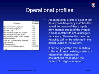 Operational profiles
                                               •   An operational profile is a set of test
                                                   data whose frequency matches the
                                                   actual frequency of these inputs
                                                   from ‘normal’ usage of the system.
                                                   A close match with actual usage is
                                                   necessary otherwise the measured
                                                   reliability will not be reflected in the
                                                   actual usage of the system.
                                               •   It can be generated from real data
                                                   collected from an existing system or
                                                   (more often) depends on
                                                   assumptions made about the
                                                   pattern of usage of a system.


Dependability and Security Assurance 1, 2013                                         Slide 20
 