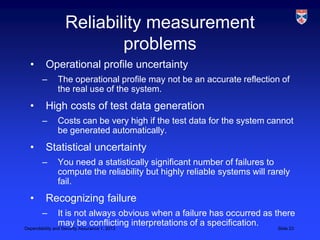 Reliability measurement
                    problems
 •    Operational profile uncertainty
     –   The operational profile may not be an accurate reflection of
         the real use of the system.
 •    High costs of test data generation
     –   Costs can be very high if the test data for the system cannot
         be generated automatically.
 •    Statistical uncertainty
     –   You need a statistically significant number of failures to
         compute the reliability but highly reliable systems will rarely
         fail.
 •    Recognizing failure
     –          It is not always obvious when a failure has occurred as there
                may be conflicting interpretations of a specification.
Dependability and Security Assurance 1, 2013                             Slide 23
 
