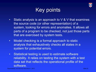 Key points
  •       Static analysis is an approach to V & V that examines
          the source code (or other representation) of a
          system, looking for errors and anomalies. It allows all
          parts of a program to be checked, not just those parts
          that are exercised by system tests.
  •       Model checking is a formal approach to static
          analysis that exhaustively checks all states in a
          system for potential errors.
  •       Statistical testing is used to estimate software
          reliability. It relies on testing the system with a test
          data set that reflects the operational profile of the
          software.
Dependability and Security Assurance 1, 2013                    Slide 24
 
