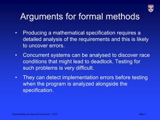 Arguments for formal methods
  •       Producing a mathematical specification requires a
          detailed analysis of the requirements and this is likely
          to uncover errors.
  •       Concurrent systems can be analysed to discover race
          conditions that might lead to deadlock. Testing for
          such problems is very difficult.
  •       They can detect implementation errors before testing
          when the program is analyzed alongside the
          specification.



Dependability and Security Assurance 1, 2013                 Slide 7
 
