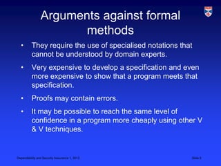 Arguments against formal
                       methods
  •       They require the use of specialised notations that
          cannot be understood by domain experts.
  •       Very expensive to develop a specification and even
          more expensive to show that a program meets that
          specification.
  •       Proofs may contain errors.
  •       It may be possible to reach the same level of
          confidence in a program more cheaply using other V
          & V techniques.


Dependability and Security Assurance 1, 2013               Slide 8
 