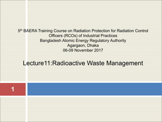 1
5th BAERA Training Course on Radiation Protection for Radiation Control
Officers (RCOs) of Industrial Practices
Bangladesh Atomic Energy Regulatory Authority
Agargaon, Dhaka
06-09 November 2017
Lecture11:Radioactive Waste Management
 