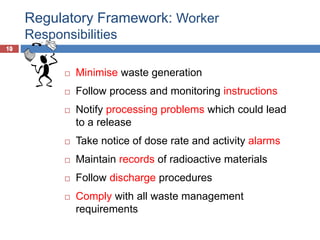 10
Regulatory Framework: Worker
Responsibilities
10
 Minimise waste generation
 Follow process and monitoring instructions
 Notify processing problems which could lead
to a release
 Take notice of dose rate and activity alarms
 Maintain records of radioactive materials
 Follow discharge procedures
 Comply with all waste management
requirements
 