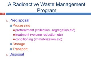 12
A Radioactive Waste Management
Program
12
 Predisposal
 Processing
 pretreatment (collection, segregation etc)
 treatment (volume reduction etc)
 conditioning (immobilization etc)
 Storage
 Transport
 Disposal
 