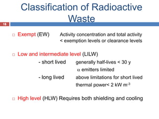 15
Classification of Radioactive
Waste
15
 Exempt (EW) Activity concentration and total activity
< exemption levels or clearance levels
 Low and intermediate level (LILW)
- short lived generally half-lives < 30 y
a emitters limited
- long lived above limitations for short lived
thermal power< 2 kW m-3
 High level (HLW) Requires both shielding and cooling
 
