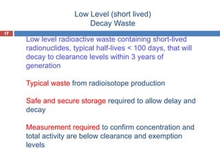 17
Low Level (short lived)
Decay Waste
17
Low level radioactive waste containing short-lived
radionuclides, typical half-lives < 100 days, that will
decay to clearance levels within 3 years of
generation
Typical waste from radioisotope production
Safe and secure storage required to allow delay and
decay
Measurement required to confirm concentration and
total activity are below clearance and exemption
levels
 