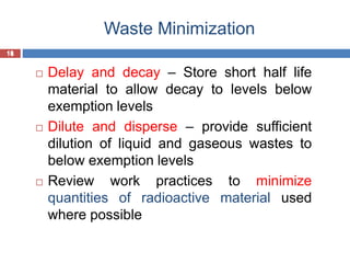 18
Waste Minimization
18
 Delay and decay – Store short half life
material to allow decay to levels below
exemption levels
 Dilute and disperse – provide sufficient
dilution of liquid and gaseous wastes to
below exemption levels
 Review work practices to minimize
quantities of radioactive material used
where possible
 